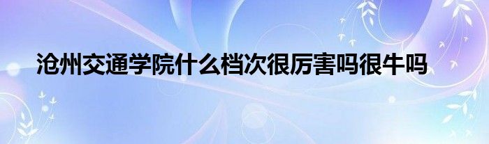 沧州交通学院什么档次很厉害吗很牛吗