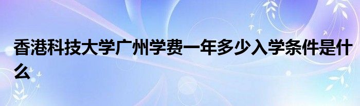 香港科技大学广州学费一年多少入学条件是什么