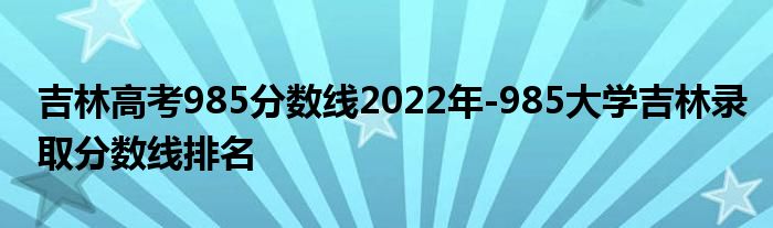 吉林高考985分数线2022年-985大学吉林录取分数线排名
