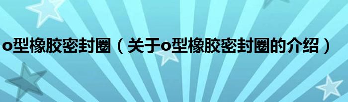 o型橡胶密封圈（关于o型橡胶密封圈的介绍）