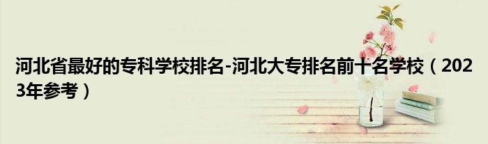 河北省最好的专科学校排名-河北大专排名前十名学校（2023年参考）