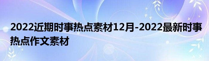 2022近期时事热点素材12月-2022最新时事热点作文素材