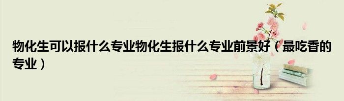 物化生可以报什么专业物化生报什么专业前景好（最吃香的专业）