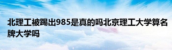 北理工被踢出985是真的吗北京理工大学算名牌大学吗