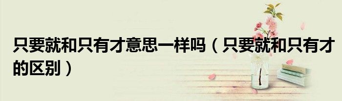 只要就和只有才意思一样吗（只要就和只有才的区别）
