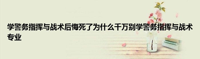 学警务指挥与战术后悔死了为什么千万别学警务指挥与战术专业