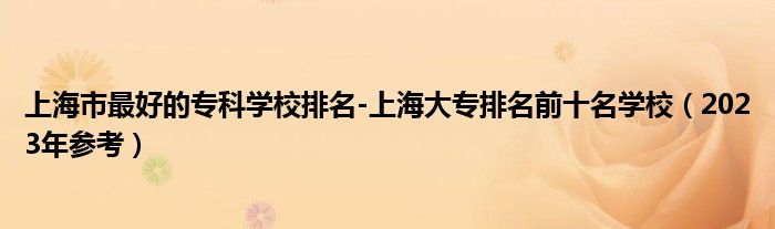 上海市最好的专科学校排名-上海大专排名前十名学校（2023年参考）