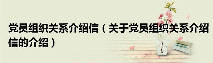 党员组织关系介绍信（关于党员组织关系介绍信的介绍）