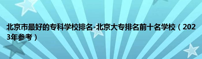 北京市最好的专科学校排名-北京大专排名前十名学校（2023年参考）