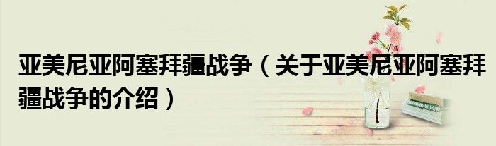 亚美尼亚阿塞拜疆战争（关于亚美尼亚阿塞拜疆战争的介绍）