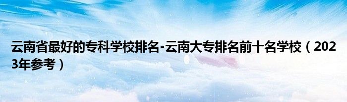 云南省最好的专科学校排名-云南大专排名前十名学校（2023年参考）