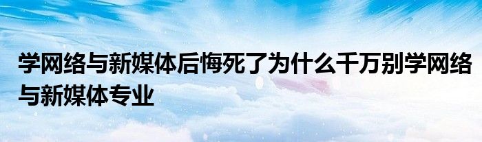 学网络与新媒体后悔死了为什么千万别学网络与新媒体专业