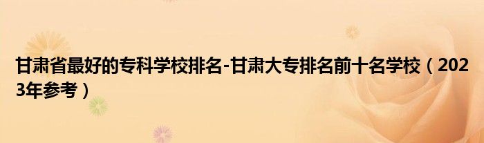 甘肃省最好的专科学校排名-甘肃大专排名前十名学校（2023年参考）