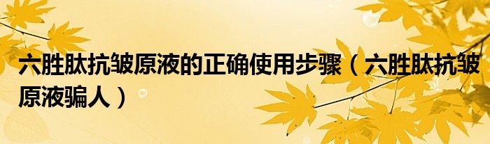 六胜肽抗皱原液的正确使用步骤（六胜肽抗皱原液骗人）