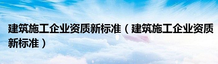建筑施工企业资质新标准（建筑施工企业资质新标准）