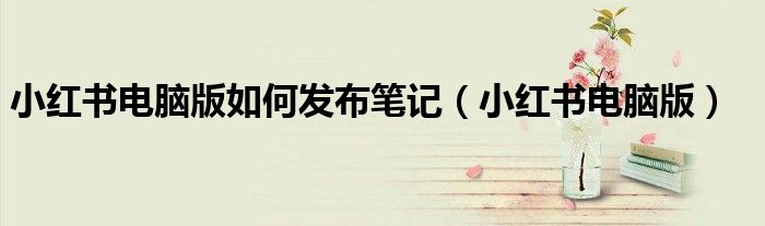小红书电脑版如何发布笔记（小红书电脑版）