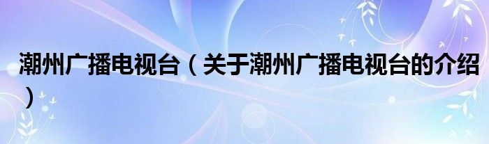 潮州广播电视台（关于潮州广播电视台的介绍）