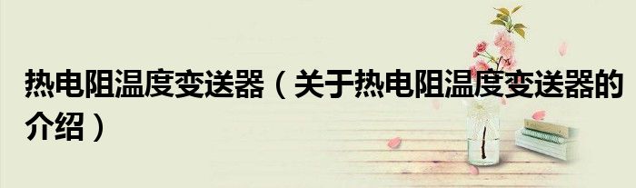 热电阻温度变送器（关于热电阻温度变送器的介绍）