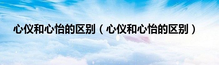 心仪和心怡的区别（心仪和心怡的区别）