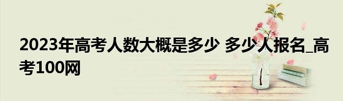 2023年高考人数大概是多少 多少人报名_高考100网
