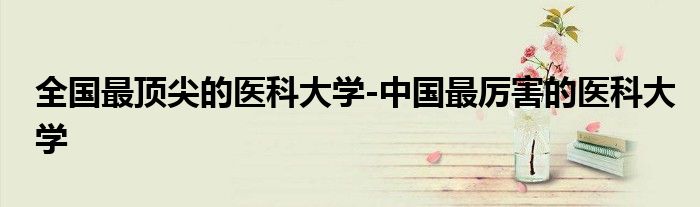 全国最顶尖的医科大学-中国最厉害的医科大学
