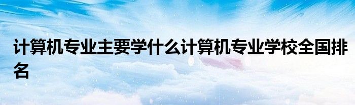 计算机专业主要学什么计算机专业学校全国排名