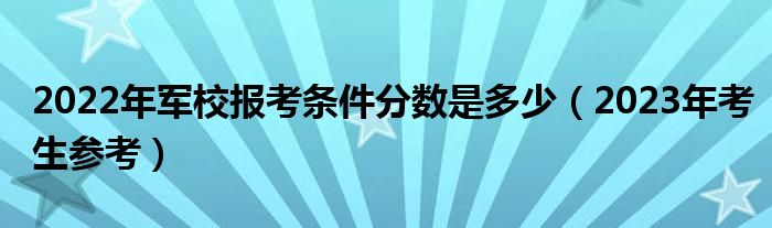 2022年军校报考条件分数是多少（2023年考生参考）
