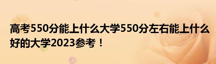 高考550分能上什么大学550分左右能上什么好的大学2023参考！