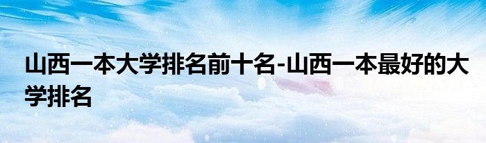 山西一本大学排名前十名-山西一本最好的大学排名