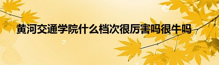 黄河交通学院什么档次很厉害吗很牛吗