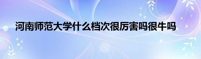 河南师范大学什么档次很厉害吗很牛吗