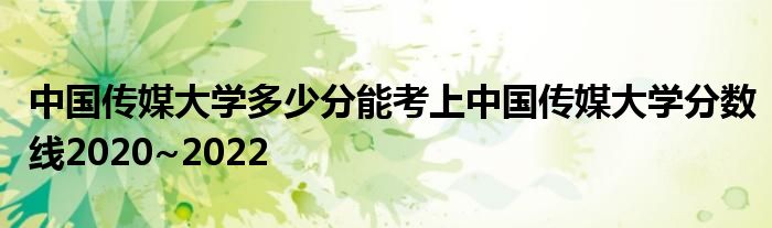 中国传媒大学多少分能考上中国传媒大学分数线2020~2022