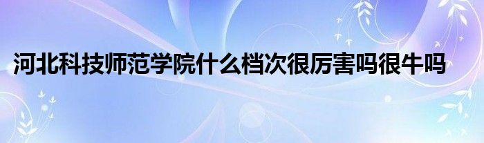 河北科技师范学院什么档次很厉害吗很牛吗