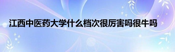 江西中医药大学什么档次很厉害吗很牛吗