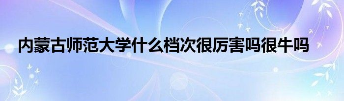 内蒙古师范大学什么档次很厉害吗很牛吗