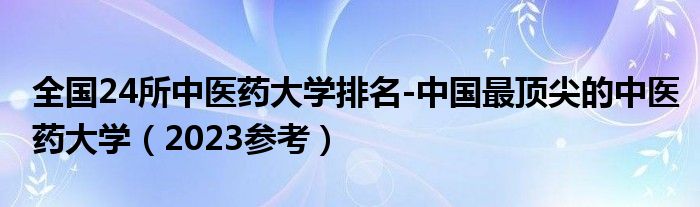 全国24所中医药大学排名-中国最顶尖的中医药大学（2023参考）