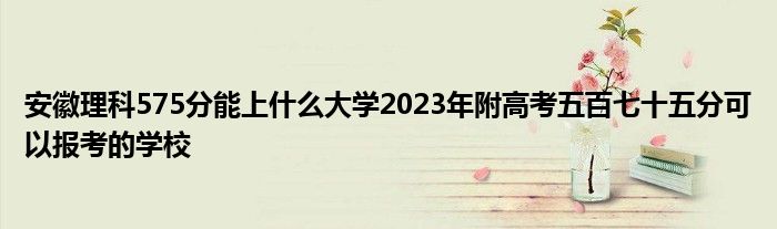 安徽理科575分能上什么大学2023年附高考五百七十五分可以报考的学校