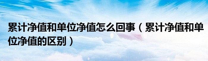 累计净值和单位净值怎么回事（累计净值和单位净值的区别）
