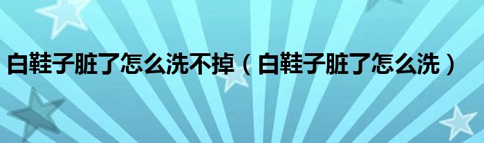 白鞋子脏了怎么洗不掉（白鞋子脏了怎么洗）