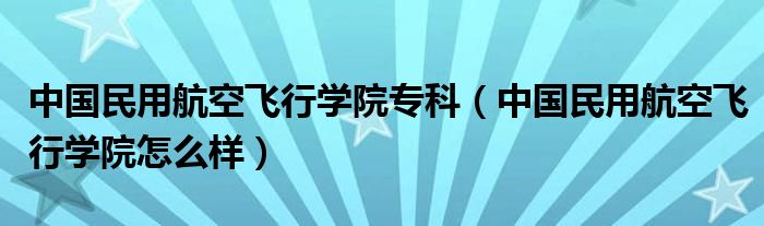 中国民用航空飞行学院专科（中国民用航空飞行学院怎么样）