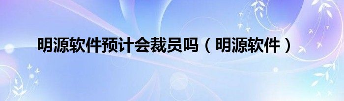 明源软件预计会裁员吗（明源软件）