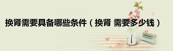 换肾需要具备哪些条件（换肾 需要多少钱）