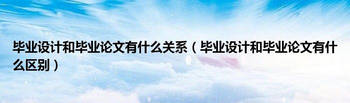 毕业设计和毕业论文有什么关系（毕业设计和毕业论文有什么区别）