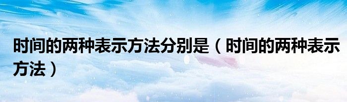 时间的两种表示方法分别是（时间的两种表示方法）