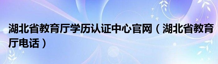 湖北省教育厅学历认证中心官网（湖北省教育厅电话）