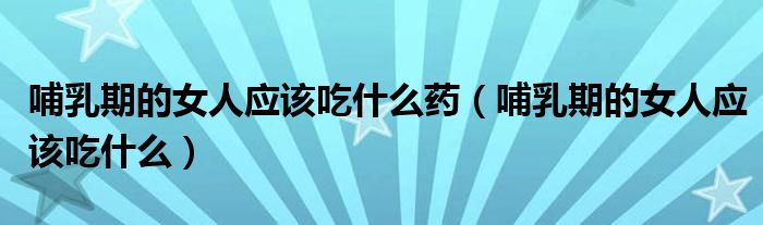 哺乳期的女人应该吃什么药（哺乳期的女人应该吃什么）