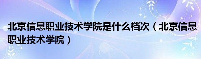 北京信息职业技术学院是什么档次（北京信息职业技术学院）