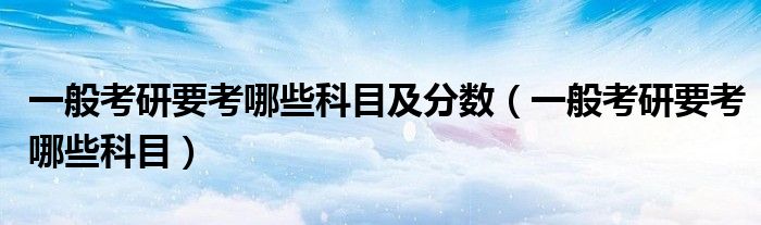 一般考研要考哪些科目及分数（一般考研要考哪些科目）
