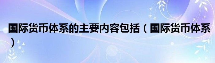 国际货币体系的主要内容包括（国际货币体系）