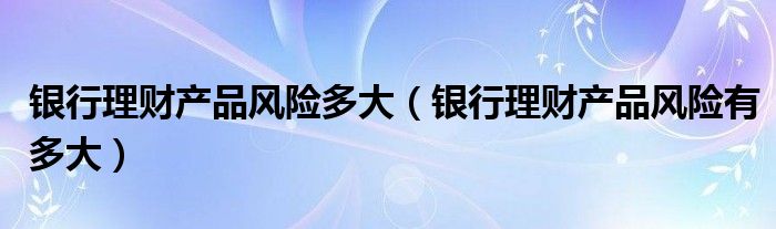 银行理财产品风险多大（银行理财产品风险有多大）